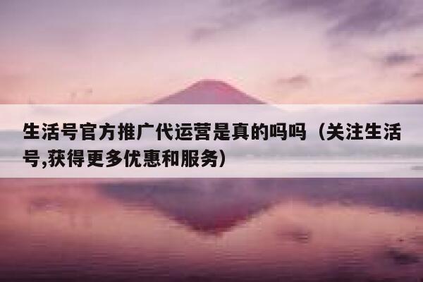 生活号官方推广代运营是真的吗吗（关注生活号,获得更多优惠和服务）