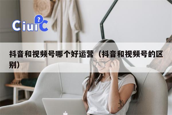 抖音和视频号哪个好运营（抖音和视频号的区别）