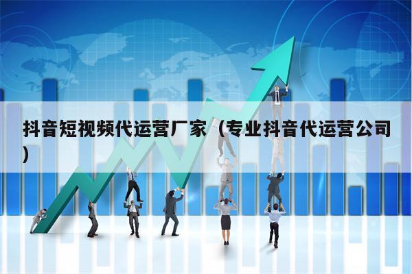 抖音短视频代运营厂家（专业抖音代运营公司）