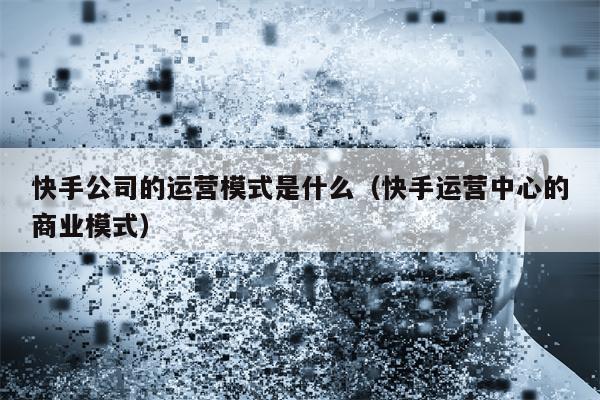 快手公司的运营模式是什么（快手运营中心的商业模式）