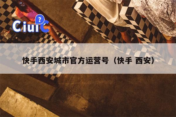 快手西安城市官方运营号（快手 西安）