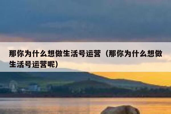 那你为什么想做生活号运营(那你为什么想做生活号运营呢)