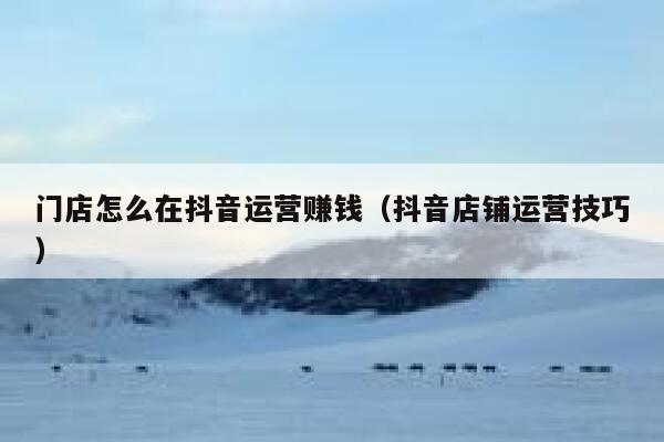 门店怎么在抖音运营赚钱(抖音店铺运营技巧)