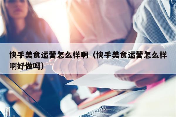 快手美食运营怎么样啊（快手美食运营怎么样啊好做吗）