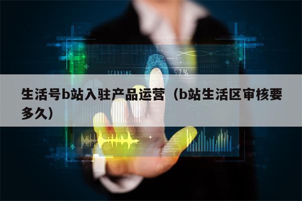 生活号b站入驻产品运营（b站生活区审核要多久）