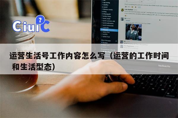 运营生活号工作内容怎么写（运营的工作时间 和生活型态）