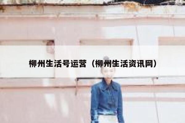 柳州生活号运营（柳州生活资讯网）