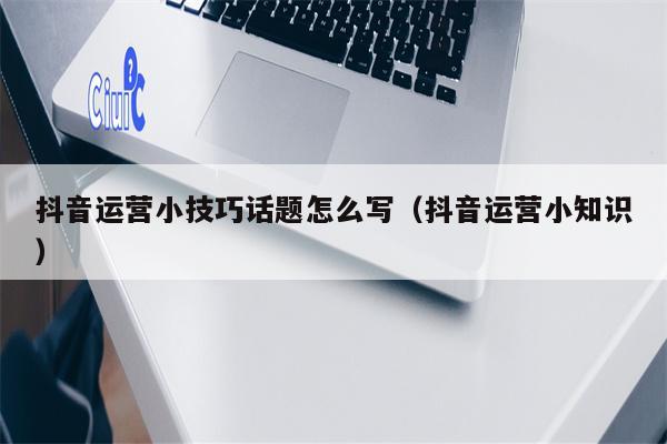 抖音运营小技巧话题怎么写（抖音运营小知识）