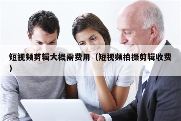 短视频剪辑大概需费用（短视频拍摄剪辑收费）