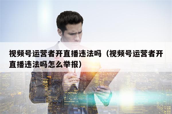 视频号运营者开直播违法吗（视频号运营者开直播违法吗怎么举报）