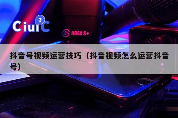 抖音号视频运营技巧（抖音视频怎么运营抖音号）