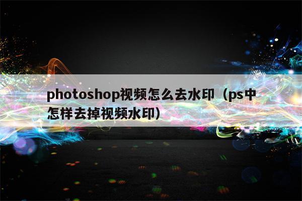 photoshop视频怎么去水印（ps中怎样去掉视频水印）