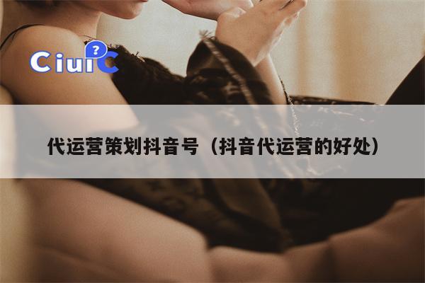 代运营策划抖音号（抖音代运营的好处）