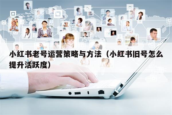 小红书老号运营策略与方法（小红书旧号怎么提升活跃度）