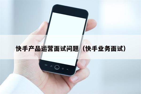 快手产品运营面试问题（快手业务面试）