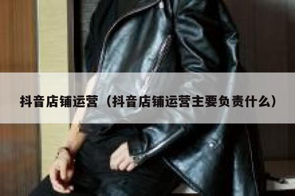 抖音店铺运营（抖音店铺运营主要负责什么）