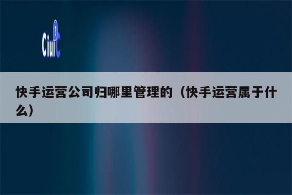 快手运营公司归哪里管理的（快手运营属于什么）