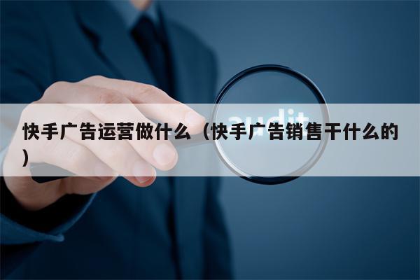 快手广告运营做什么（快手广告销售干什么的）