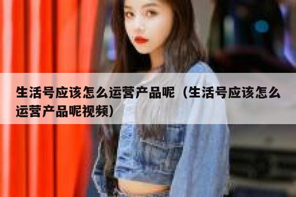 生活号应该怎么运营产品呢（生活号应该怎么运营产品呢视频）