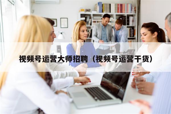 视频号运营大师招聘（视频号运营干货）