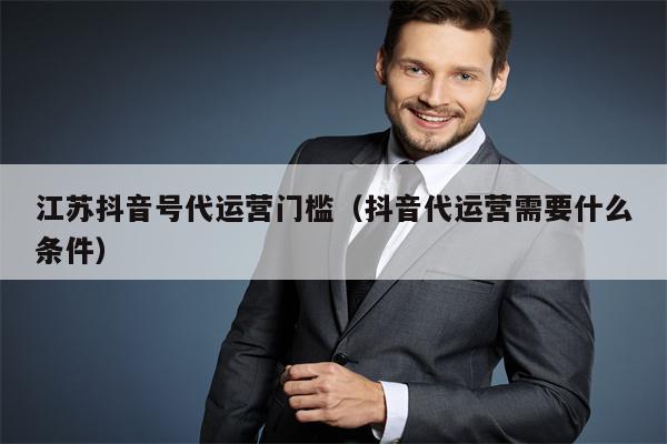 江苏抖音号代运营门槛（抖音代运营需要什么条件）