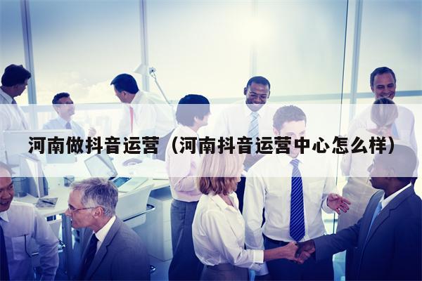 河南做抖音运营（河南抖音运营中心怎么样）