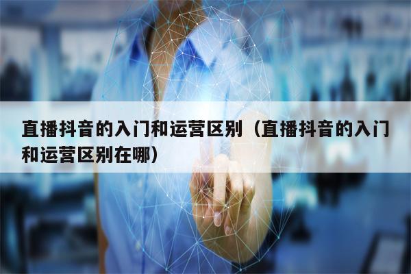 直播抖音的入门和运营区别（直播抖音的入门和运营区别在哪）