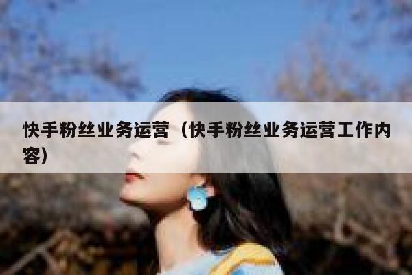 快手粉丝业务运营（快手粉丝业务运营工作内容）