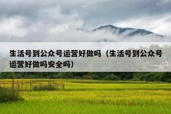生活号到公众号运营好做吗（生活号到公众号运营好做吗安全吗）