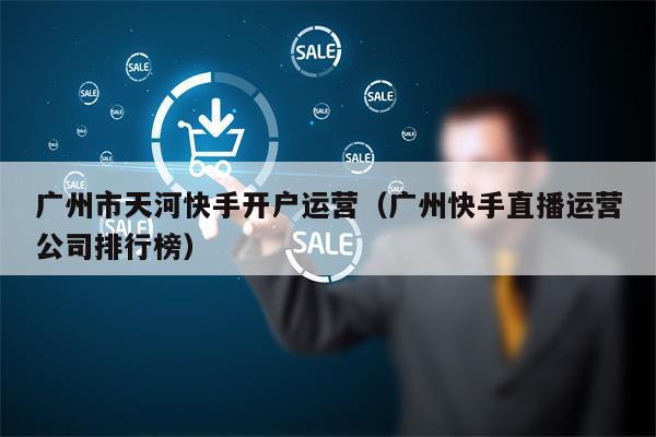 广州市天河快手开户运营（广州快手直播运营公司排行榜）