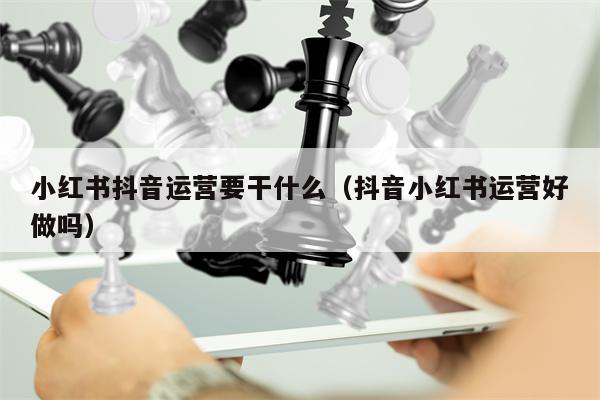 小红书抖音运营要干什么（抖音小红书运营好做吗）