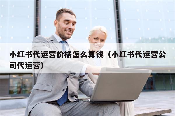小红书代运营价格怎么算钱（小红书代运营公司代运营）