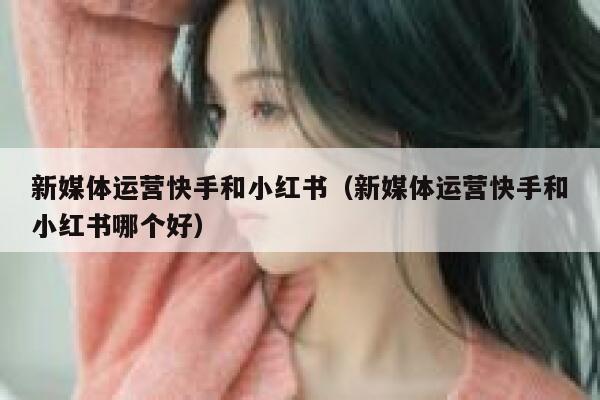 新媒体运营快手和小红书（新媒体运营快手和小红书哪个好）