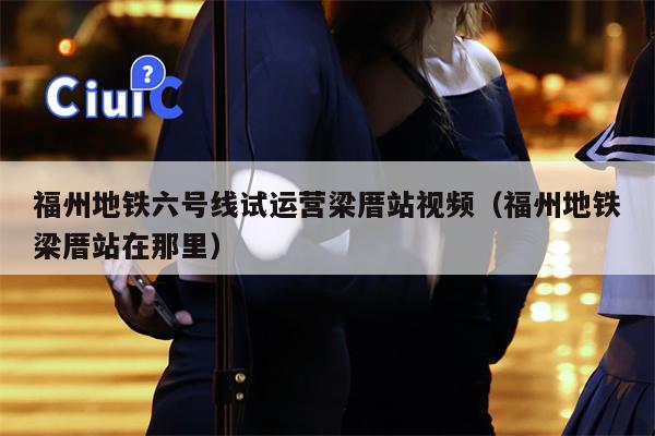 福州地铁六号线试运营梁厝站视频（福州地铁梁厝站在那里）