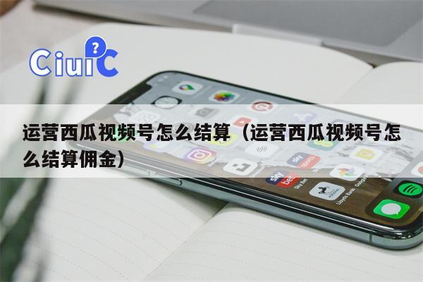 运营西瓜视频号怎么结算（运营西瓜视频号怎么结算佣金）