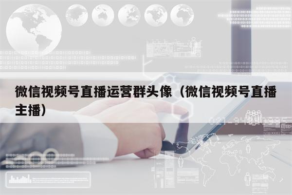 微信视频号直播运营群头像（微信视频号直播主播）