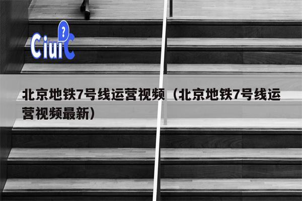 北京地铁7号线运营视频（北京地铁7号线运营视频最新）