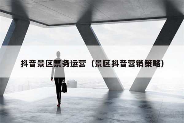 抖音景区票务运营(景区抖音营销策略)