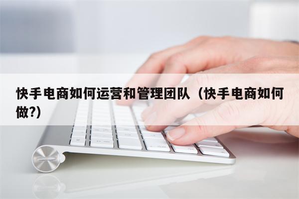 快手电商如何运营和管理团队（快手电商如何做?）