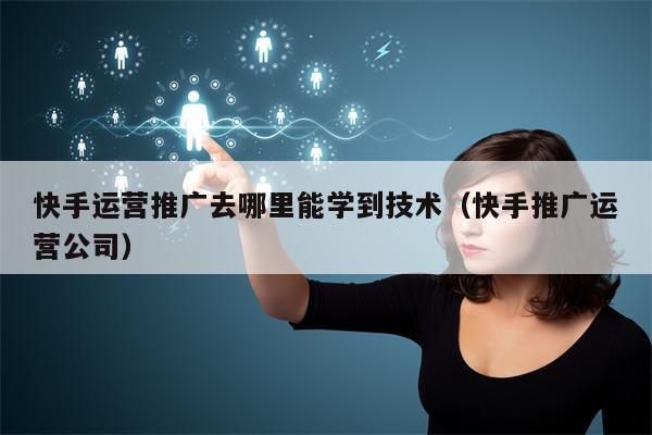 快手运营推广去哪里能学到技术（快手推广运营公司）