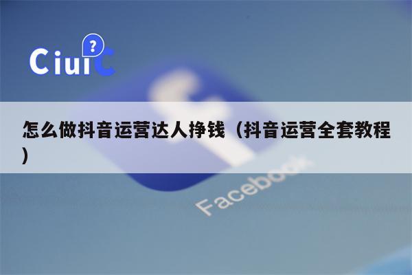 怎么做抖音运营达人挣钱（抖音运营全套教程）
