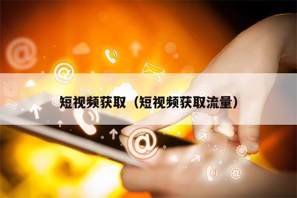 短视频获取(短视频获取流量) 短视频获取(短视频获取流量)