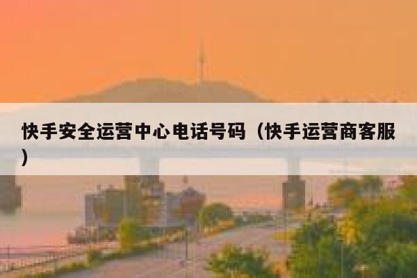 快手安全运营中心电话号码(快手运营商客服) 快手安全运营中心电话号码(快手运营商客服)