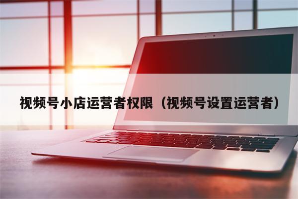 详细阅读:视频号小店运营者权限(视频号设置运营者) 视频号小店运营者权限(视频号设置运营者)