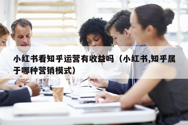 详细阅读:小红书看知乎运营有收益吗(小红书,知乎属于哪种营销模式) 小红书看知乎运营有收益吗(小红书,知乎属于哪种营销模式)