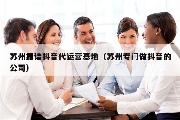 苏州靠谱抖音代运营基地(苏州专门做抖音的公司) 苏州靠谱抖音代运营基地(苏州专门做抖音的公司)