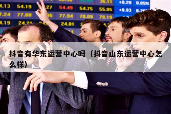 抖音有华东运营中心吗(抖音山东运营中心怎么样) 抖音有华东运营中心吗(抖音山东运营中心怎么样)
