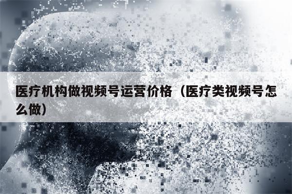 医疗机构做视频号运营价格(医疗类视频号怎么做)