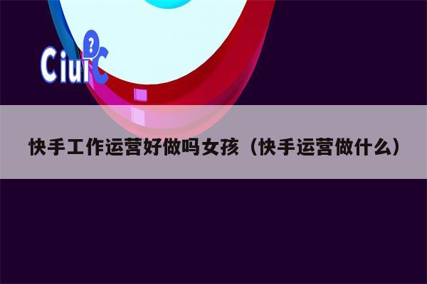 快手工作运营好做吗女孩(快手运营做什么)
