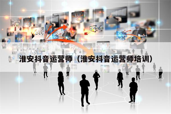 淮安抖音运营师(淮安抖音运营师培训)
